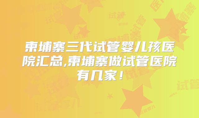 柬埔寨三代试管婴儿孩医院汇总,柬埔寨做试管医院有几家!