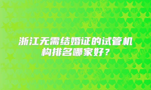 浙江无需结婚证的试管机构排名哪家好？