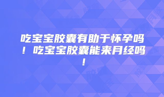 吃宝宝胶囊有助于怀孕吗!吃宝宝胶囊能来月经吗!