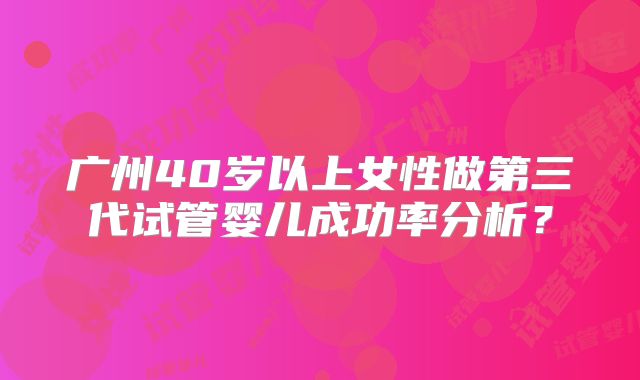 广州40岁以上女性做第三代试管婴儿成功率分析？