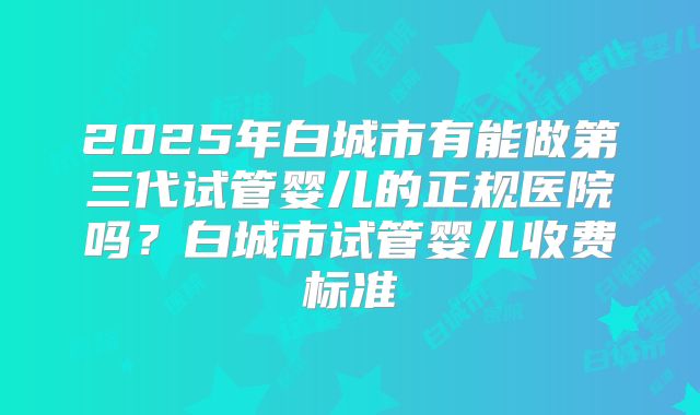 2025年白城市有能做第三代试管婴儿的正规医院吗？白城市试管婴儿收费标准