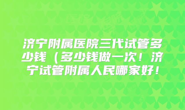 济宁附属医院三代试管多少钱（多少钱做一次！济宁试管附属人民哪家好！
