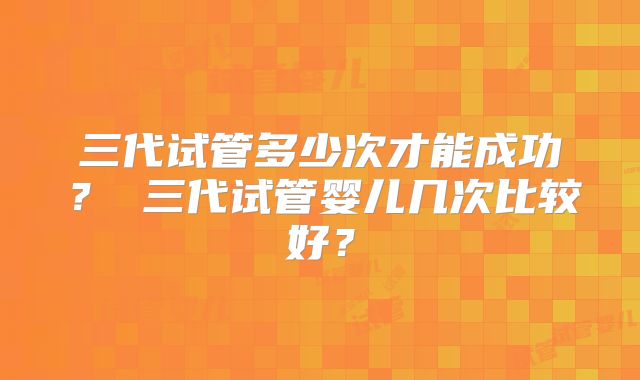 三代试管多少次才能成功？ 三代试管婴儿几次比较好？