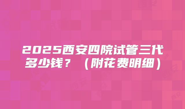 2025西安四院试管三代多少钱？（附花费明细）