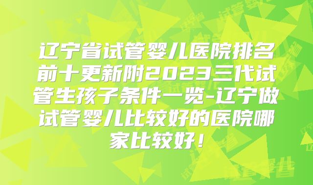 辽宁省试管婴儿医院排名前十更新附2023三代试管生孩子条件一览-辽宁做试管婴儿比较好的医院哪家比较好！