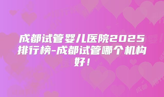 成都试管婴儿医院2025排行榜-成都试管哪个机构好！
