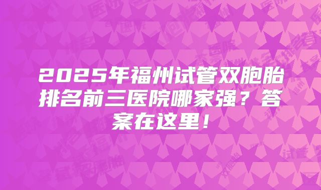 2025年福州试管双胞胎排名前三医院哪家强？答案在这里！