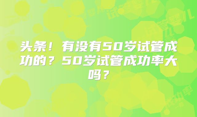 头条！有没有50岁试管成功的？50岁试管成功率大吗？