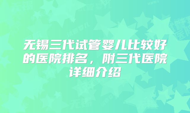 无锡三代试管婴儿比较好的医院排名，附三代医院详细介绍