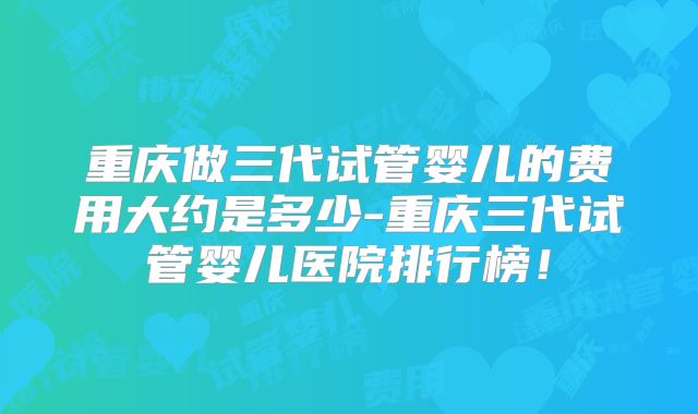 重庆做三代试管婴儿的费用大约是多少-重庆三代试管婴儿医院排行榜！