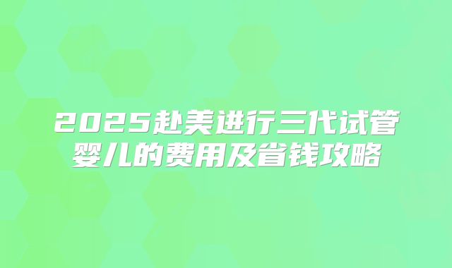 2025赴美进行三代试管婴儿的费用及省钱攻略