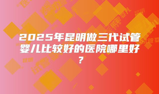 2025年昆明做三代试管婴儿比较好的医院哪里好？
