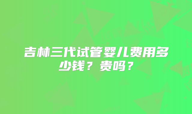 吉林三代试管婴儿费用多少钱?贵吗?