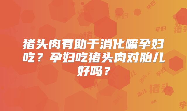 猪头肉有助于消化嘛孕妇吃？孕妇吃猪头肉对胎儿好吗？