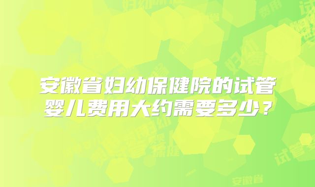安徽省妇幼保健院的试管婴儿费用大约需要多少？