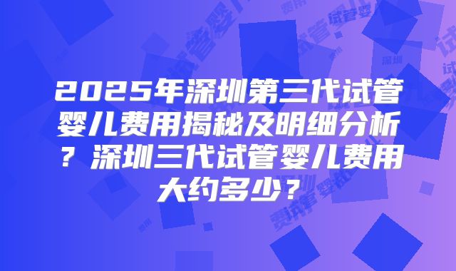 2025年深圳第三代试管婴儿费用揭秘及明细分析？深圳三代试管婴儿费用大约多少？