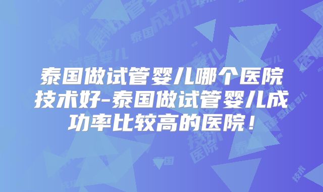 泰国做试管婴儿哪个医院技术好-泰国做试管婴儿成功率比较高的医院！