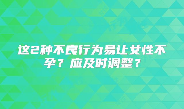 这2种不良行为易让女性不孕？应及时调整？