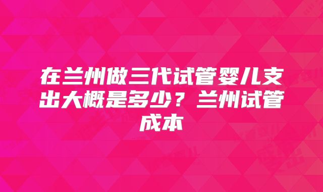 在兰州做三代试管婴儿支出大概是多少？兰州试管成本