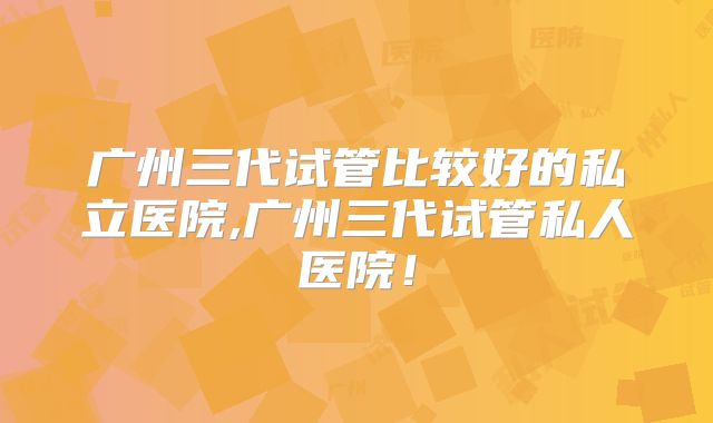 广州三代试管比较好的私立医院,广州三代试管私人医院！