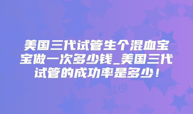 美国三代试管生个混血宝宝做一次多少钱_美国三代试管的成功率是多少!