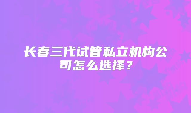 长春三代试管私立机构公司怎么选择？