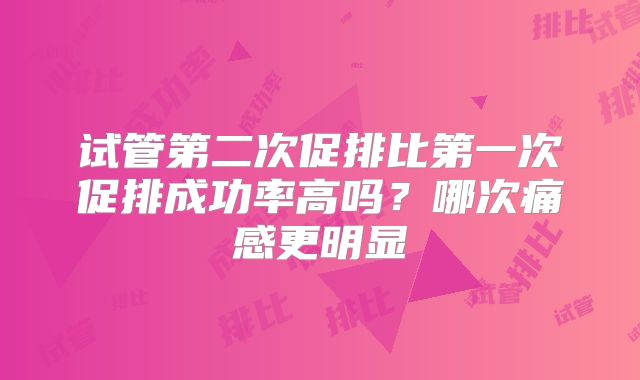 试管第二次促排比第一次促排成功率高吗？哪次痛感更明显