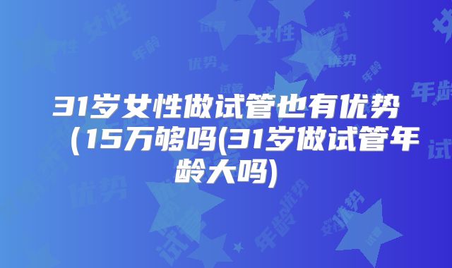 31岁女性做试管也有优势(15万够吗(31岁做试管年龄大吗)
