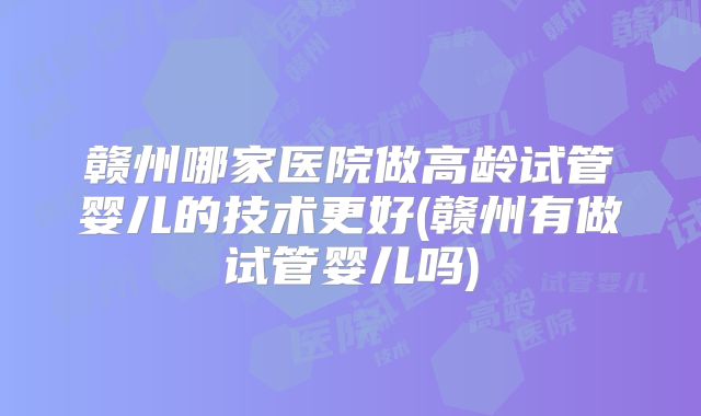 赣州哪家医院做高龄试管婴儿的技术更好(赣州有做试管婴儿吗)
