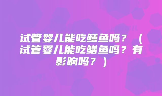 试管婴儿能吃鳝鱼吗？（试管婴儿能吃鳝鱼吗？有影响吗？）