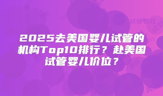 2025去美国婴儿试管的机构Top10排行?赴美国试管婴儿价位?
