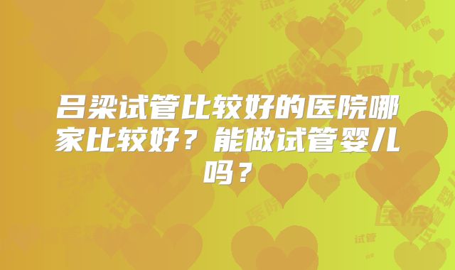 吕梁试管比较好的医院哪家比较好?能做试管婴儿吗?