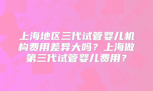 上海地区三代试管婴儿机构费用差异大吗?上海做第三代试管婴儿费用?
