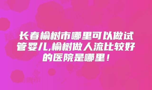 长春榆树市哪里可以做试管婴儿,榆树做人流比较好的医院是哪里！