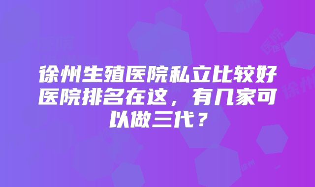 徐州生殖医院私立比较好医院排名在这,有几家可以做三代?