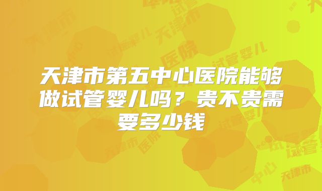 天津市第五中心医院能够做试管婴儿吗?贵不贵需要多少钱