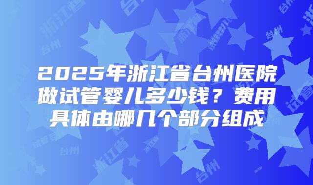 2025年浙江省台州医院做试管婴儿多少钱？费用具体由哪几个部分组成