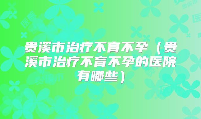 贵溪市治疗不育不孕(贵溪市治疗不育不孕的医院有哪些)