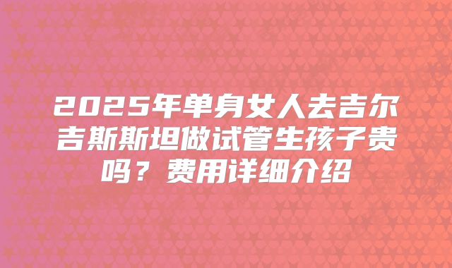 2025年单身女人去吉尔吉斯斯坦做试管生孩子贵吗？费用详细介绍