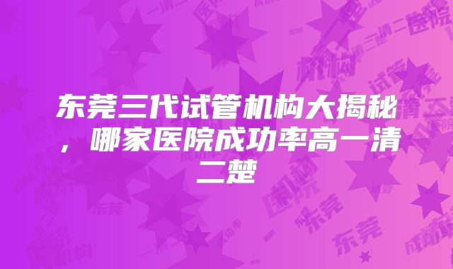 东莞三代试管机构大揭秘,哪家医院成功率高一清二楚