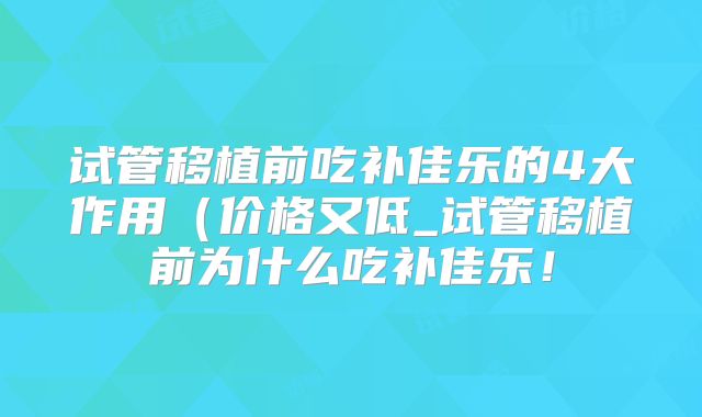 试管移植前吃补佳乐的4大作用（价格又低_试管移植前为什么吃补佳乐！