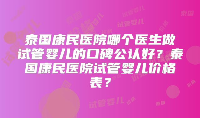 泰国康民医院哪个医生做试管婴儿的口碑公认好？泰国康民医院试管婴儿价格表？