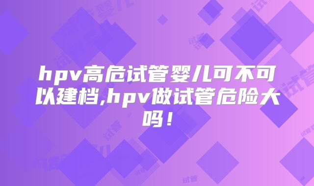 hpv高危试管婴儿可不可以建档,hpv做试管危险大吗！