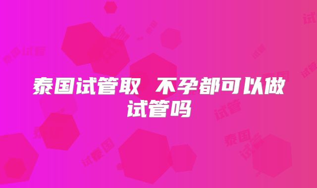 泰国试管取 不孕都可以做试管吗