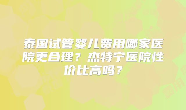 泰国试管婴儿费用哪家医院更合理？杰特宁医院性价比高吗？