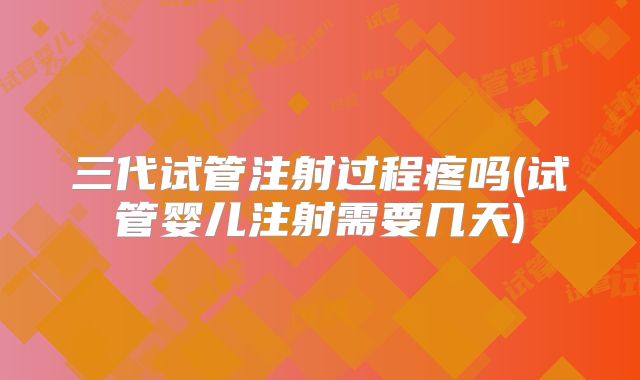 三代试管注射过程疼吗(试管婴儿注射需要几天)