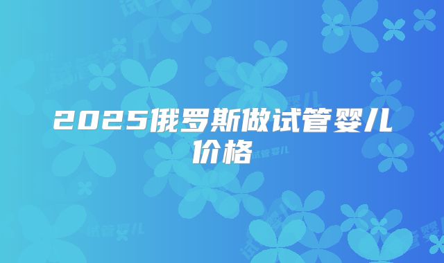 2025俄罗斯做试管婴儿价格