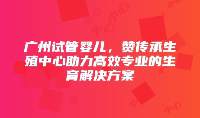 广州试管婴儿，赞传承生殖中心助力高效专业的生育解决方案