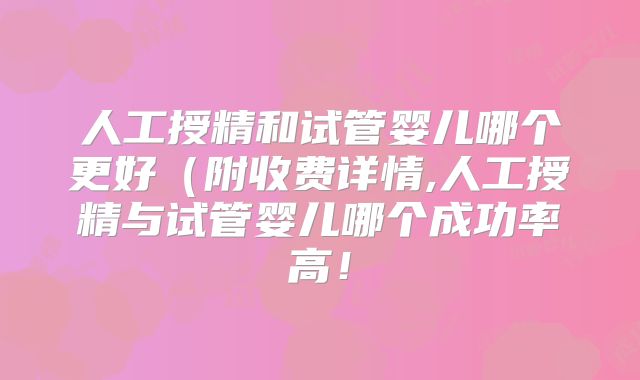 人工授精和试管婴儿哪个更好(附收费详情,人工授精与试管婴儿哪个成功率高!