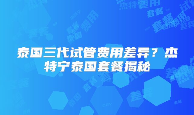 泰国三代试管费用差异？杰特宁泰国套餐揭秘